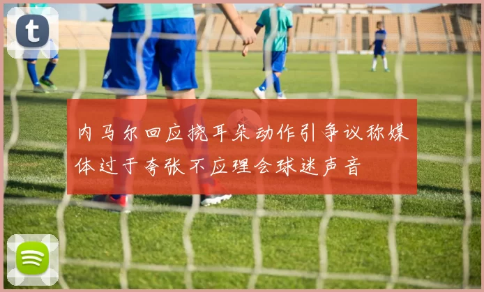 内马尔回应挠耳朵动作引争议称媒体过于夸张不应理会球迷声音