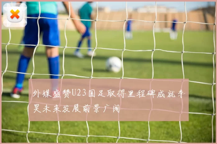 外媒盛赞U23国足取得里程碑成就李昊未来发展前景广阔