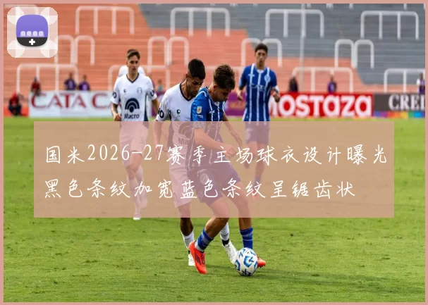 国米2026-27赛季主场球衣设计曝光黑色条纹加宽蓝色条纹呈锯齿状