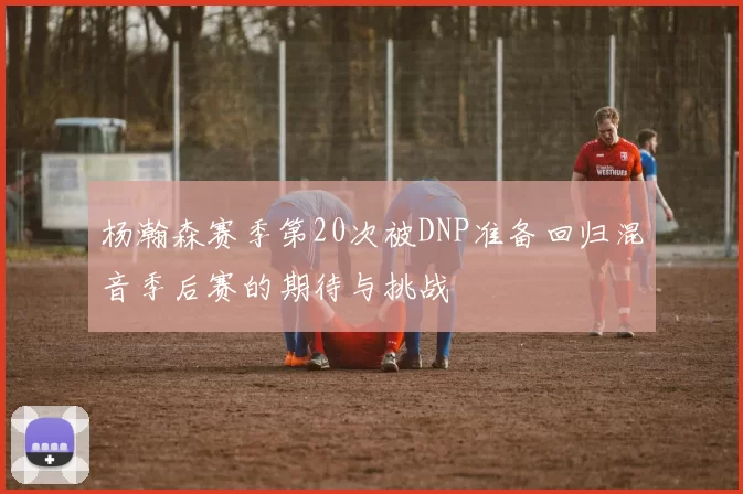 杨瀚森赛季第20次被DNP准备回归混音季后赛的期待与挑战