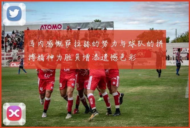 马内感慨萨拉赫的努力与球队的拼搏精神为胜负增添遗憾色彩