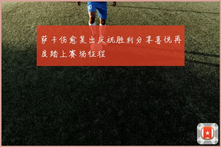 萨卡伤愈复出庆祝胜利分享喜悦再度踏上赛场征程
