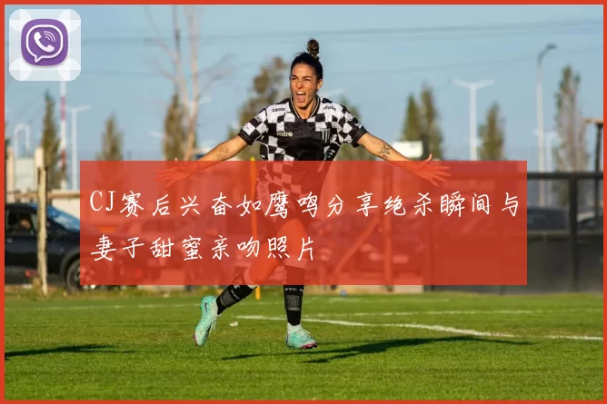 CJ赛后兴奋如鹰鸣分享绝杀瞬间与妻子甜蜜亲吻照片