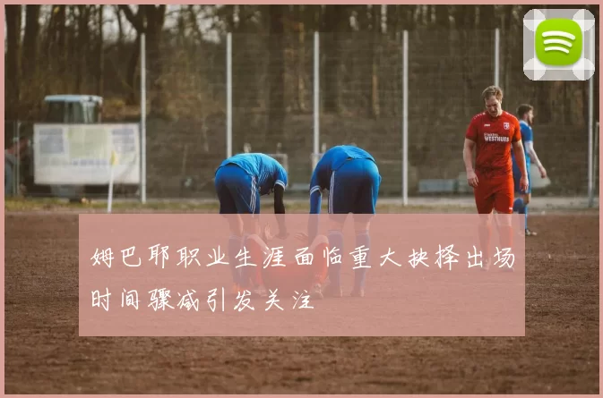 姆巴耶职业生涯面临重大抉择出场时间骤减引发关注