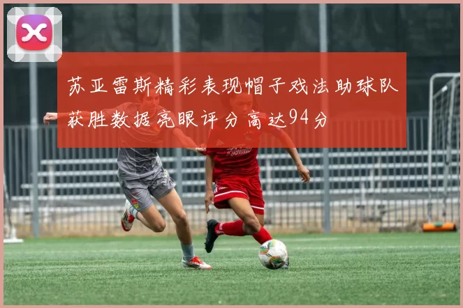 苏亚雷斯精彩表现帽子戏法助球队获胜数据亮眼评分高达94分