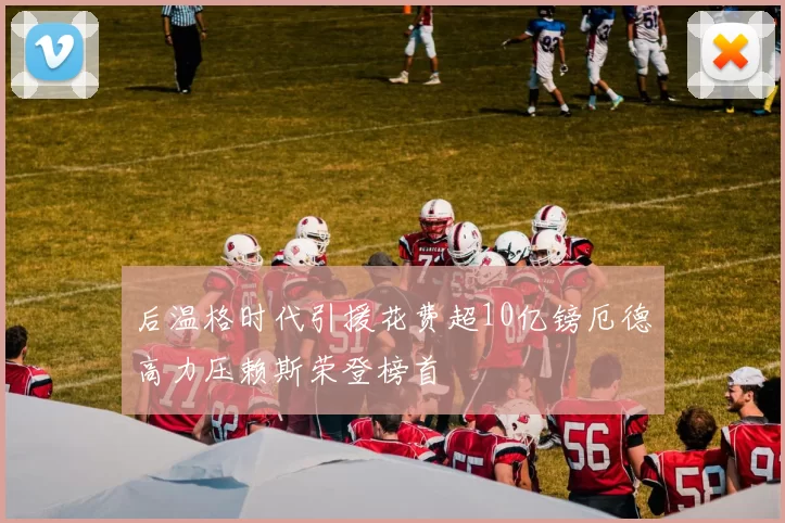 后温格时代引援花费超10亿镑厄德高力压赖斯荣登榜首
