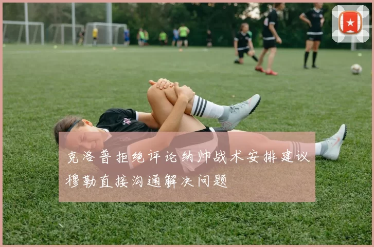 克洛普拒绝评论纳帅战术安排建议穆勒直接沟通解决问题