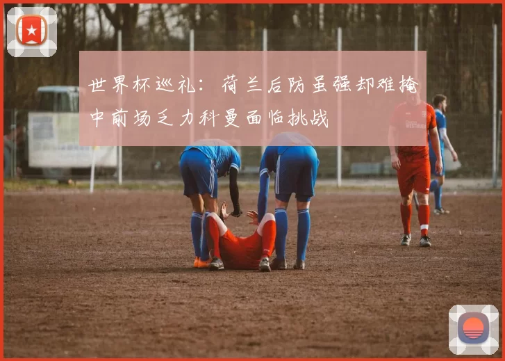 世界杯巡礼：荷兰后防虽强却难掩中前场乏力科曼面临挑战