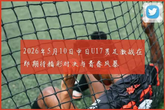 2026年5月10日中日U17男足激战在即期待精彩对决与青春风暴