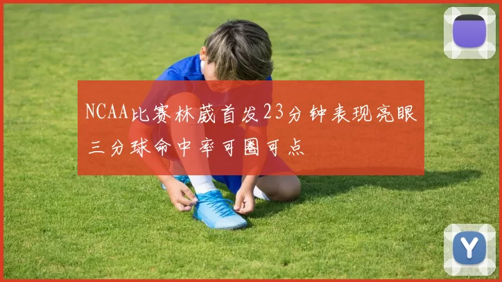 NCAA比赛林葳首发23分钟表现亮眼三分球命中率可圈可点