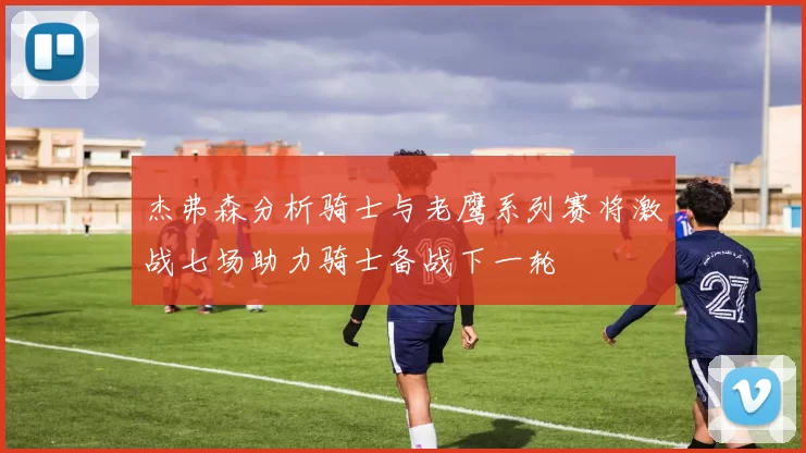 杰弗森分析骑士与老鹰系列赛将激战七场助力骑士备战下一轮