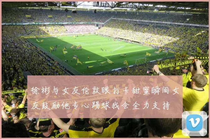 徐彬与女友伦敦眼打卡甜蜜瞬间女友鼓励他专心踢球我会全力支持