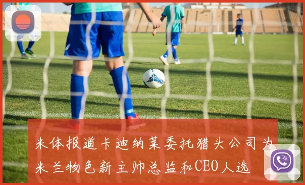 米体报道卡迪纳莱委托猎头公司为米兰物色新主帅总监和CEO人选