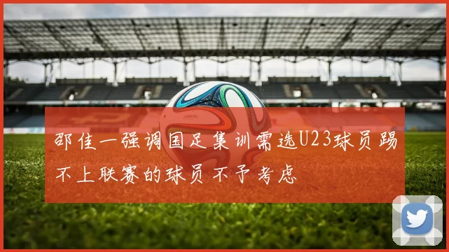邵佳一强调国足集训需选U23球员踢不上联赛的球员不予考虑