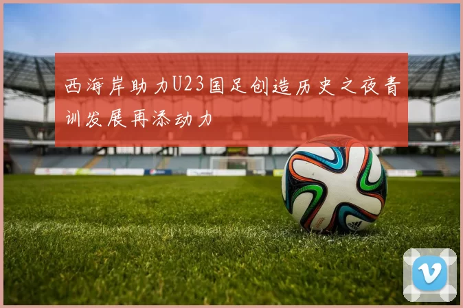 西海岸助力U23国足创造历史之夜青训发展再添动力