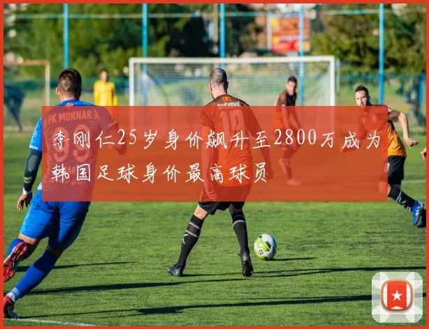 李刚仁25岁身价飙升至2800万成为韩国足球身价最高球员
