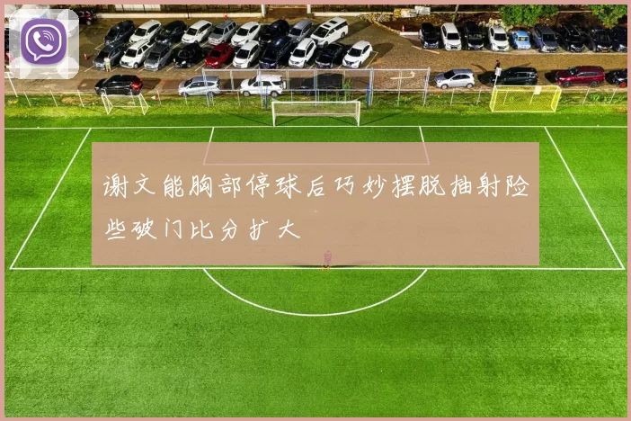 谢文能胸部停球后巧妙摆脱抽射险些破门比分扩大