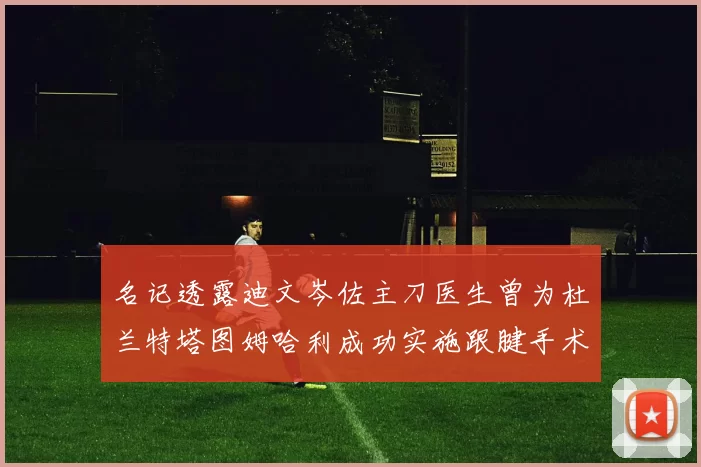 名记透露迪文岑佐主刀医生曾为杜兰特塔图姆哈利成功实施跟腱手术