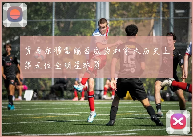 贾马尔穆雷能否成为加拿大历史上第五位全明星球员