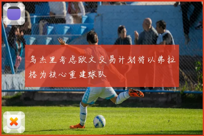 乌杰里考虑欧文交易计划将以弗拉格为核心重建球队