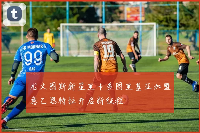 尤文图斯新星里卡多图里基亚加盟意乙恩特拉开启新征程