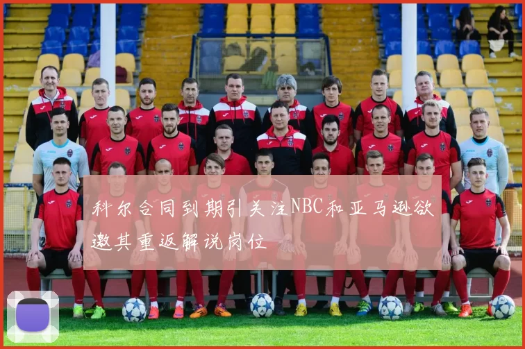 科尔合同到期引关注NBC和亚马逊欲邀其重返解说岗位