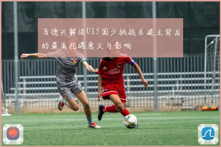 马德兴解读U15国少挑战东道主背后的最高礼遇意义与影响